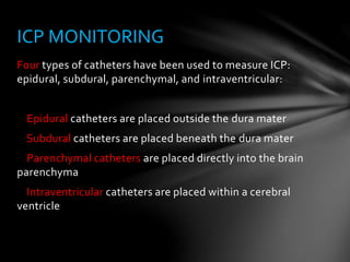 Four types of catheters have been used to measure ICP:
epidural, subdural, parenchymal, and intraventricular:
Epidural catheters are placed outside the dura mater
Subdural catheters are placed beneath the dura mater
Parenchymal catheters are placed directly into the brain
parenchyma
Intraventricular catheters are placed within a cerebral
ventricle
ICP MONITORING
 