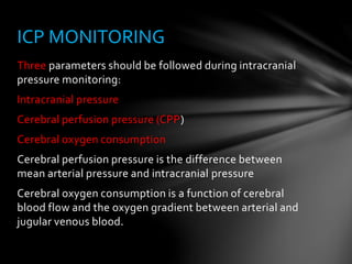 Three parameters should be followed during intracranial
pressure monitoring:
Intracranial pressure
Cerebral perfusion pressure (CPP)
Cerebral oxygen consumption
Cerebral perfusion pressure is the difference between
mean arterial pressure and intracranial pressure
Cerebral oxygen consumption is a function of cerebral
blood flow and the oxygen gradient between arterial and
jugular venous blood.
ICP MONITORING
 