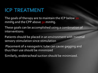 The goals of therapy are to maintain the ICP below 20
mmHg and the CPP above 50 mmHg.
These goals can be accomplished using a combination of
interventions:
Patients should be placed in an environment with minimal
sensory stimulation since stimulation
Placement of a nasogastric tube can cause gagging and
thus their use should be minimized
Similarly, endotracheal suction should be minimized.
ICP TREATMENT
 
