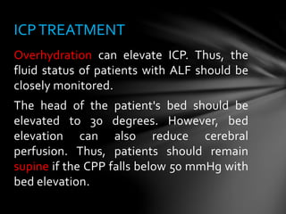 Overhydration can elevate ICP. Thus, the
fluid status of patients with ALF should be
closely monitored.
The head of the patient's bed should be
elevated to 30 degrees. However, bed
elevation can also reduce cerebral
perfusion. Thus, patients should remain
supine if the CPP falls below 50 mmHg with
bed elevation.
ICPTREATMENT
 