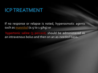 If no response or relapse is noted, hyperosmotic agents
such as mannitol (0.5 to 1 g/kg) or
hypertonic saline (3 percent) should be administered as
an intravenous bolus and then on an as-needed basis.
ICPTREATMENT
 