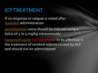 If no response or relapse is noted after
mannitol administration
pentobarbital coma should be induced using a
bolus of 3 to 5 mg/kg intravenously.
Dexamethasone has not proven to be effective in
the treatment of cerebral edema caused by ALF
and should not be administered
ICPTREATMENT
 