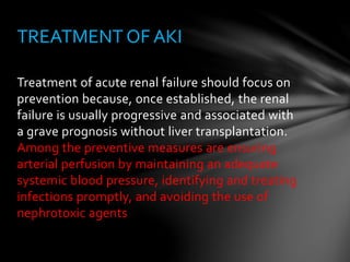 Treatment of acute renal failure should focus on
prevention because, once established, the renal
failure is usually progressive and associated with
a grave prognosis without liver transplantation.
Among the preventive measures are ensuring
arterial perfusion by maintaining an adequate
systemic blood pressure, identifying and treating
infections promptly, and avoiding the use of
nephrotoxic agents
TREATMENT OF AKI
 