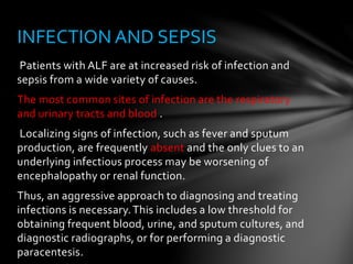 Patients with ALF are at increased risk of infection and
sepsis from a wide variety of causes.
The most common sites of infection are the respiratory
and urinary tracts and blood .
Localizing signs of infection, such as fever and sputum
production, are frequently absent and the only clues to an
underlying infectious process may be worsening of
encephalopathy or renal function.
Thus, an aggressive approach to diagnosing and treating
infections is necessary.This includes a low threshold for
obtaining frequent blood, urine, and sputum cultures, and
diagnostic radiographs, or for performing a diagnostic
paracentesis.
INFECTION AND SEPSIS
 