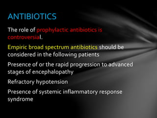 The role of prophylactic antibiotics is
controversial.
Empiric broad spectrum antibiotics should be
considered in the following patients
Presence of or the rapid progression to advanced
stages of encephalopathy
Refractory hypotension
Presence of systemic inflammatory response
syndrome
ANTIBIOTICS
 