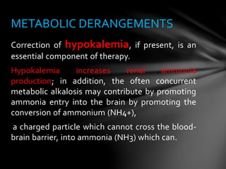 Correction of hypokalemia, if present, is an
essential component of therapy.
Hypokalemia increases renal ammonia
production; in addition, the often concurrent
metabolic alkalosis may contribute by promoting
ammonia entry into the brain by promoting the
conversion of ammonium (NH4+),
a charged particle which cannot cross the blood-
brain barrier, into ammonia (NH3) which can.
METABOLIC DERANGEMENTS
 