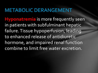 Hyponatremia is more frequently seen
in patients with subfulminant hepatic
failure.Tissue hypoperfusion, leading
to enhanced release of antidiuretic
hormone, and impaired renal function
combine to limit free water excretion.
METABOLIC DERANGEMENT
 