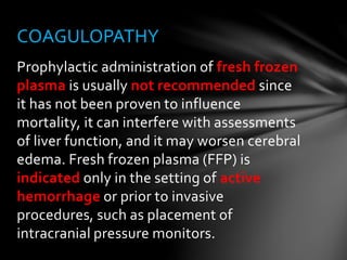 Prophylactic administration of fresh frozen
plasma is usually not recommended since
it has not been proven to influence
mortality, it can interfere with assessments
of liver function, and it may worsen cerebral
edema. Fresh frozen plasma (FFP) is
indicated only in the setting of active
hemorrhage or prior to invasive
procedures, such as placement of
intracranial pressure monitors.
COAGULOPATHY
 