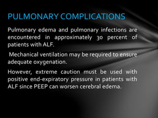 Pulmonary edema and pulmonary infections are
encountered in approximately 30 percent of
patients with ALF.
Mechanical ventilation may be required to ensure
adequate oxygenation.
However, extreme caution must be used with
positive end-expiratory pressure in patients with
ALF since PEEP can worsen cerebral edema.
PULMONARY COMPLICATIONS
 