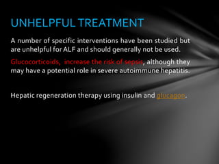 A number of specific interventions have been studied but
are unhelpful for ALF and should generally not be used.
Glucocorticoids, increase the risk of sepsis, although they
may have a potential role in severe autoimmune hepatitis.
Hepatic regeneration therapy using insulin and glucagon.
UNHELPFULTREATMENT
 
