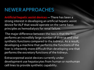 Artificial hepatic assist devices — There has been a
strong interest in developing an artificial hepatic assist
device for ALF that would operate on the same basic
principles as hemodialysis for renal failure.
The major difference between the two is that the liver
performs an incredibly large number of diverse and vital
synthetic functions compared to the kidneys. As a result,
developing a machine that performs the functions of the
liver is inherently more difficult than developing one that
performs the excretory functions of the kidneys.
Extracorporeal assist devices currently under
development use hepatocytes from human or nonhuman
cell lines to provide synthetic capability.
NEWER APPROACHES
 