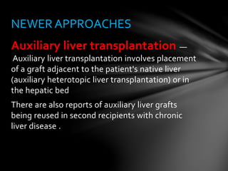 Auxiliary liver transplantation —
Auxiliary liver transplantation involves placement
of a graft adjacent to the patient's native liver
(auxiliary heterotopic liver transplantation) or in
the hepatic bed
There are also reports of auxiliary liver grafts
being reused in second recipients with chronic
liver disease .
NEWER APPROACHES
 