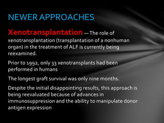 Xenotransplantation — The role of
xenotransplantation (transplantation of a nonhuman
organ) in the treatment of ALF is currently being
reexamined.
Prior to 1992, only 33 xenotransplants had been
performed in humans
The longest graft survival was only nine months.
Despite the initial disappointing results, this approach is
being reevaluated because of advances in
immunosuppression and the ability to manipulate donor
antigen expression
NEWER APPROACHES
 