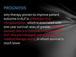 only therapy proven to improve patient
outcome in ALF is orthotopic liver
transplantation, which is associated with
one-year survival rates of greater than 80
percent, this is in contrast to patients with
ALF who are managed with supportive
medical therapy alone, in whom survival is
much lower
PROGNOSIS
 