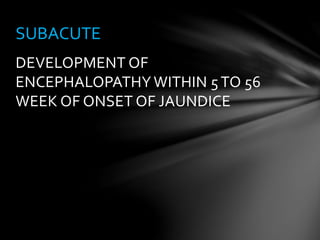 DEVELOPMENT OF
ENCEPHALOPATHY WITHIN 5TO 56
WEEK OF ONSET OF JAUNDICE
SUBACUTE
 