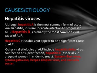 Hepatitis viruses
Although hepatitis A is the most common form of acute
viral hepatitis, it is rare for acute infection to progress to
ALF. Hepatitis B is probably the most common viral
cause of ALF.
Hepatitis C virus does not appear to be a significant cause
of ALF.
Other viral etiologies of ALF include hepatitis delta virus
coinfection or superinfection, hepatitis E (especially in
pregnant women in endemic areas), Epstein-Barr virus,
cytomegalovirus, herpes simplex virus, and varicella
zoster.
CAUSES/ETIOLOGY
 