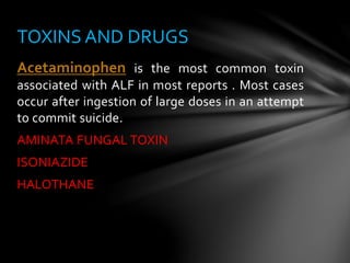 Acetaminophen is the most common toxin
associated with ALF in most reports . Most cases
occur after ingestion of large doses in an attempt
to commit suicide.
AMINATA FUNGAL TOXIN
ISONIAZIDE
HALOTHANE
TOXINS AND DRUGS
 