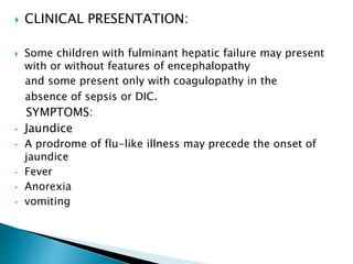  CLINICAL PRESENTATION:
 Some children with fulminant hepatic failure may present
with or without features of encephalopathy
and some present only with coagulopathy in the
absence of sepsis or DIC.
SYMPTOMS:
• Jaundice
• A prodrome of flu-like illness may precede the onset of
jaundice
• Fever
• Anorexia
• vomiting
 