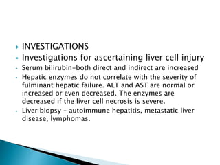  INVESTIGATIONS
 Investigations for ascertaining liver cell injury
• Serum bilirubin-both direct and indirect are increased
• Hepatic enzymes do not correlate with the severity of
fulminant hepatic failure. ALT and AST are normal or
increased or even decreased. The enzymes are
decreased if the liver cell necrosis is severe.
• Liver biopsy – autoimmune hepatitis, metastatic liver
disease, lymphomas.
 