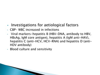  Investigations for aetiological factors
• CBP- WBC increased in infections
• Viral markers-hepatitis B (HBV-DNA, antibody to HBV,
HBsAg, IgM core antigen), hepatitis A (IgM anti-HAV),
hepatitis C (anti-HCV, HCV-RNA) and hepatitis D (anti-
HDV antibody)
• Blood culture and sensitivity
 