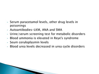 • Serum paracetamol levels, other drug levels in
poisonings
• Autoantibodies-LKM, ANA and SMA
• Urine/serum screening test for metabolic disorders
• Blood ammonia is elevated in Reye's syndrome
• Seum ceruloplasmin levels
• Blood urea levels decreased in urea cycle disorders
 