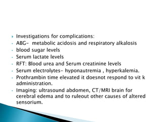  Investigations for complications:
• ABG- metabolic acidosis and respiratory alkalosis
• blood sugar levels
• Serum lactate levels
• RFT: Blood urea and Serum creatinine levels
• Serum electrolytes- hyponautremia , hyperkalemia.
• Prothrambin time elevated it doesnot respond to vit k
administration.
• Imaging: ultrasound abdomen, CT/MRI brain for
cerebral edema and to ruleout other causes of altered
sensorium.
 