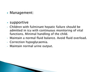 Management:
 supportive
• Children with fulminant hepatic failure should be
admitted in icu with continuous monitoring of vital
functions. Minimal handling of the child.
• Maintain a normal fluid balance. Avoid fluid overload.
• Correction hypoglycaemia.
• Maintain normal urine output.
 