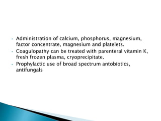 • Administration of calcium, phosphorus, magnesium,
factor concentrate, magnesium and platelets.
• Coagulopathy can be treated with parenteral vitamin K,
fresh frozen plasma, cryoprecipitate.
• Prophylactic use of broad spectrum antobiotics,
antifungals
 