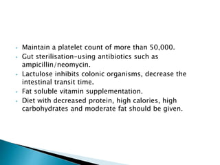 • Maintain a platelet count of more than 50,000.
• Gut sterilisation-using antibiotics such as
ampicillin/neomycin.
• Lactulose inhibits colonic organisms, decrease the
intestinal transit time.
• Fat soluble vitamin supplementation.
• Diet with decreased protein, high calories, high
carbohydrates and moderate fat should be given.
 