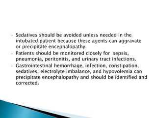 • Sedatives should be avoided unless needed in the
intubated patient because these agents can aggravate
or precipitate encephalopathy.
• Patients should be monitored closely for sepsis,
pneumonia, peritonitis, and urinary tract infections.
• Gastrointestinal hemorrhage, infection, constipation,
sedatives, electrolyte imbalance, and hypovolemia can
precipitate encephalopathy and should be identified and
corrected.
 