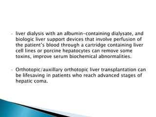 • liver dialysis with an albumin-containing dialysate, and
biologic liver support devices that involve perfusion of
the patient’s blood through a cartridge containing liver
cell lines or porcine hepatocytes can remove some
toxins, improve serum biochemical abnormalities.
• Orthotopic/auxillary orthotopic liver transplantation can
be lifesaving in patients who reach advanced stages of
hepatic coma.
 