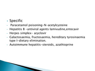  Specific
• Paracetamol poisoning-N-acetylcysteine
• Hepatitis B -antiviral agents lamivudine,entecavir
• Herpes simplex- acyclovir
• Galactosaemia, fructosaemia, hereditary tyrosinaemia
type I-dietary elimination.
• Autoimmune hepatitis-steroids, azathioprine
 