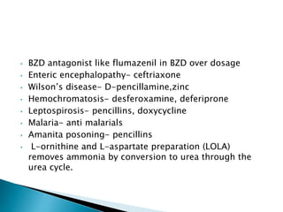 • BZD antagonist like flumazenil in BZD over dosage
• Enteric encephalopathy- ceftriaxone
• Wilson’s disease- D-pencillamine,zinc
• Hemochromatosis- desferoxamine, deferiprone
• Leptospirosis- pencillins, doxycycline
• Malaria- anti malarials
• Amanita posoning- pencillins
• L-ornithine and L-aspartate preparation (LOLA)
removes ammonia by conversion to urea through the
urea cycle.
 