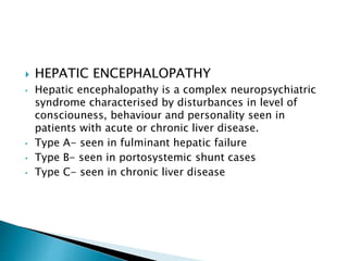  HEPATIC ENCEPHALOPATHY
• Hepatic encephalopathy is a complex neuropsychiatric
syndrome characterised by disturbances in level of
consciouness, behaviour and personality seen in
patients with acute or chronic liver disease.
• Type A- seen in fulminant hepatic failure
• Type B- seen in portosystemic shunt cases
• Type C- seen in chronic liver disease
 
