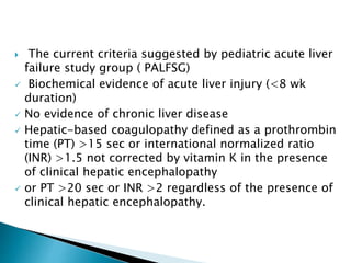  The current criteria suggested by pediatric acute liver
failure study group ( PALFSG)
 Biochemical evidence of acute liver injury (<8 wk
duration)
 No evidence of chronic liver disease
 Hepatic-based coagulopathy defined as a prothrombin
time (PT) >15 sec or international normalized ratio
(INR) >1.5 not corrected by vitamin K in the presence
of clinical hepatic encephalopathy
 or PT >20 sec or INR >2 regardless of the presence of
clinical hepatic encephalopathy.
 