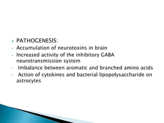  PATHOGENESIS:
• Accumulation of neurotoxins in brain
• Increased activity of the inhibitory GABA
neurotransmission system
• Imbalance between aromatic and branched amino acids
• Action of cytokines and bacterial lipopolysaccharide on
astrocytes
 
