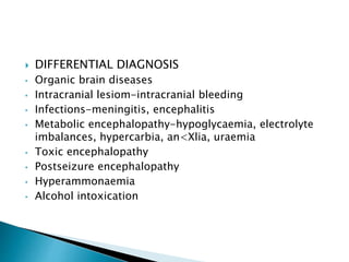  DIFFERENTIAL DIAGNOSIS
• Organic brain diseases
• Intracranial lesiom-intracranial bleeding
• Infections-meningitis, encephalitis
• Metabolic encephalopathy-hypoglycaemia, electrolyte
imbalances, hypercarbia, an<Xlia, uraemia
• Toxic encephalopathy
• Postseizure encephalopathy
• Hyperammonaemia
• Alcohol intoxication
 