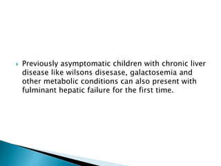  Previously asymptomatic children with chronic liver
disease like wilsons disesase, galactosemia and
other metabolic conditions can also present with
fulminant hepatic failure for the first time.
 