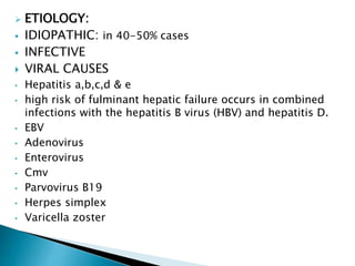 ETIOLOGY:
 IDIOPATHIC: in 40-50% cases
 INFECTIVE
 VIRAL CAUSES
• Hepatitis a,b,c,d & e
• high risk of fulminant hepatic failure occurs in combined
infections with the hepatitis B virus (HBV) and hepatitis D.
• EBV
• Adenovirus
• Enterovirus
• Cmv
• Parvovirus B19
• Herpes simplex
• Varicella zoster
 