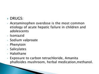  DRUGS:
• Acetaminophen overdose is the most common
etiology of acute hepatic failure in children and
adolescents
• Isoniazid
• Sodium valproate
• Phenytoin
• Salicylates
• Halothane
• Exposure to carbon tetrachloride, Amanita
phalloides mushroom, herbal medication,methanol.
 