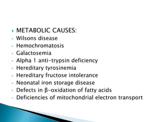  METABOLIC CAUSES:
• Wilsons disease
• Hemochromatosis
• Galactosemia
• Alpha 1 anti-trypsin deficiency
• Hereditary tyrosinemia
• Hereditary fructose intolerance
• Neonatal iron storage disease
• Defects in β-oxidation of fatty acids
• Deficiencies of mitochondrial electron transport
 