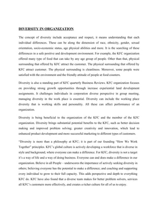 DIVERSITY IN ORGANIZATION
The concept of diversity include acceptance and respect, it means understanding that each
individual differences. These can be along the dimension of race, ethnicity, gender, sexual
orientation, socio-economic status, age physical abilities and more. It is the searching of these
differences in a safe positive and development environment. For example, the KFC organization
offered many type of food that can take by any age group of people. Other than that, physical
surrounding that offered by KFC attract the customer. The physical surrounding that offered by
KFC attract customer. The physical surrounding is cleanliness. Moreover, some people were
satisfied with the environment and the friendly attitude of people at food counters.
Diversity is also a standing part of KFC quarterly Business Reviews. KFC organization focuses
on providing strong growth opportunities through increase experiential land development
assignments. It challenges individuals in corporation diverse perspective in group meeting,
managing diversity in the work place is essential. Diversity can include the working place
diversity that is working skills and personality. All these can affect performance of an
organization.
Diversity is being beneficial to the organization of the KFC and the member of the KFC
organization. Diversity brings substantial potential benefits to the KFC, such as better decision
making and improved problem solving; greater creativity and innovation, which lead to
enhanced product development and more successful marketing to different types of customers.
“Diversity is more than a philosophy at KFC; it is part of our founding “How We Work
Together” principles. KFC’s global culture is actively developing a workforce that is diverse in
style and background, where everyone can make a difference. For KFC, diversity is not a target
it’s a way of life and a way of doing business. Everyone can and does make a difference in our
organization. Believe in all People – underscores the importance of actively seeking diversity in
others; believing everyone has the potential to make a difference; and coaching and supporting
every individual to grow to their full capacity. This adds perspective and depth to everything
KFC do. KFC have also found that a diverse team makes for better problem solvers, services
all KFC’s customers more effectively, and creates a richer culture for all of us to enjoy.
 