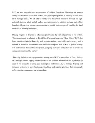 KFC are also increasing the representation of African Americans, Hispanics and women
among our key talent or decision makers, and growing the pipeline of diversity in their mid-
level manager ranks. All of KFC’s brands have leadership initiatives focused on high-
potential diversity talent, and all leaders serve as mentors. In addition, last year each of the
brand presidents went into their communities to provide business-growth coaching for local
networks of minority businesses.
Making progress in diversity is a business priority and the work of everyone in our system.
This commitment is reflected in David Novak’s annual goals, or “Blue Chips.” KFC also
have a dedicated Global Diversity and Inclusion Officer who guides their strategy and a
number of initiatives that enhance their inclusive workplace. Part of KFC’s growth strategy
will be to ensure that our leadership team, company workforce and culture are as diverse as
our customers around the world.”
“Diversity, inclusion and engagement are simply part of KFC’s core values at Yum.’ Believe
in All People’ means tapping into the diverse skills, cultures, perspectives and experiences of
each of our associates to drive great marketplace performance. KFC strategic diversity and
inclusion vision is to grow leadership, franchisee and supplier pipelines that increasingly
reflect our diverse customer and investor base.
 