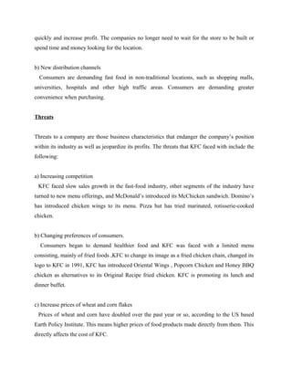 quickly and increase profit. The companies no longer need to wait for the store to be built or
spend time and money looking for the location.
b) New distribution channels
Consumers are demanding fast food in non-traditional locations, such as shopping malls,
universities, hospitals and other high traffic areas. Consumers are demanding greater
convenience when purchasing.
Threats
Threats to a company are those business characteristics that endanger the company’s position
within its industry as well as jeopardize its profits. The threats that KFC faced with include the
following:
a) Increasing competition
KFC faced slow sales growth in the fast-food industry, other segments of the industry have
turned to new menu offerings, and McDonald’s introduced its McChicken sandwich. Domino’s
has introduced chicken wings to its menu. Pizza hut has tried marinated, rotisserie-cooked
chicken.
b) Changing preferences of consumers.
Consumers began to demand healthier food and KFC was faced with a limited menu
consisting, mainly of fried foods ,KFC to change its image as a fried chicken chain, changed its
logo to KFC in 1991, KFC has introduced Oriental Wings , Popcorn Chicken and Honey BBQ
chicken as alternatives to its Original Recipe fried chicken. KFC is promoting its lunch and
dinner buffet.
c) Increase prices of wheat and corn flakes
Prices of wheat and corn have doubled over the past year or so, according to the US based
Earth Policy Institute. This means higher prices of food products made directly from them. This
directly affects the cost of KFC.
 