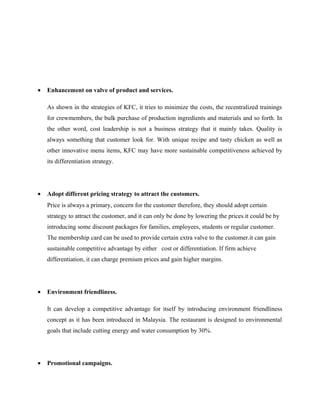 • Enhancement on valve of product and services.
As shown in the strategies of KFC, it tries to minimize the costs, the recentralized trainings
for crewmembers, the bulk purchase of production ingredients and materials and so forth. In
the other word, cost leadership is not a business strategy that it mainly takes. Quality is
always something that customer look for. With unique recipe and tasty chicken as well as
other innovative menu items, KFC may have more sustainable competitiveness achieved by
its differentiation strategy.
• Adopt different pricing strategy to attract the customers.
Price is always a primary, concern for the customer therefore, they should adopt certain
strategy to attract the customer, and it can only be done by lowering the prices.it could be by
introducing some discount packages for families, employees, students or regular customer.
The membership card can be used to provide certain extra valve to the customer.it can gain
sustainable competitive advantage by either cost or differentiation. If firm achieve
differentiation, it can charge premium prices and gain higher margins.
• Environment friendliness.
It can develop a competitive advantage for itself by introducing environment friendliness
concept as it has been introduced in Malaysia. The restaurant is designed to environmental
goals that include cutting energy and water consumption by 30%.
• Promotional campaigns.
 