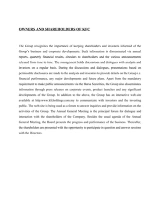 OWNERS AND SHAREHOLDERS OF KFC
The Group recognizes the importance of keeping shareholders and investors informed of the
Group’s business and corporate developments. Such information is disseminated via annual
reports, quarterly financial results, circulars to shareholders and the various announcements
released from time to time. The management holds discussions and dialogues with analysts and
investors on a regular basis. During the discussions and dialogues, presentations based on
permissible disclosures are made to the analysts and investors to provide details on the Group i.e.
financial performance, any major developments and future plans. Apart from the mandatory
requirement to make public announcements via the Bursa Securities, the Group also disseminates
information through press releases on corporate events, product launches and any significant
developments of the Group. In addition to the above, the Group has an interactive web-site
available at http:www.kfcholdings.com.my to communicate with investors and the investing
public. The web-site is being used as a forum to answer inquiries and provide information on the
activities of the Group. The Annual General Meeting is the principal forum for dialogue and
interaction with the shareholders of the Company. Besides the usual agenda of the Annual
General Meeting, the Board presents the progress and performance of the business. Thereafter,
the shareholders are presented with the opportunity to participate in question and answer sessions
with the Directors.
 