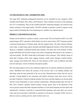 4 P STRATEGIES IN KFC (MARKETING MIX)
The major KFC marketing management decisions can be classified by four categories which
included with Product, Price, Place, and Promotion. These variables are known as the marketing
mix 4 P’s of marketing. They are the variables that KFC marketing managers can control to best
satisfy customers in the target market. The KFC attempts to generate a positive response in the
target market by blending these four marketing mix variables in an optimal manner.
PRODUCT AND SERVICES OF KFC
Product can be offered to a market to satisfy a want or need. The core benefits of KFC are to kill
people hunger. KFC’s specialty is fried chicken served in various forms. KFC’S primary product
is pressure-friend pieces of chicken made with the original recipe. The other chicken offering,
extra crispy, is made using a garlic marinade and double dipping the chicken in flour before deep
flying in a standards in industrial kitchen type machine. The hectic due to the lifestyle of office
goings individuals the fast food concept saves times of preparing food and gives the customer a
null meal quickly. The KFC foods help to kill famine of the customers. They offered variety of
foods that is burgers, chicly meal, nuggets, desserts, combo meals, bologna, smoked chicken,
satay, sausages and chicken ball. There are some features in KFC such as different and better
taste, hot and spicy version of chicken and superior quality.
KFC providing superior service also experience high levels of customer satisfaction and positive
rumor. Reliability here means the accuracy of the services; that is not making mistakes and
delivering what has been promised in the set up time. Responsiveness means that the service
provider is being helpful to the customers, and notifies customers when then service will be
provided. Employee’s behavior making customer feel secure and that employee are always polite
and have some information to assist customer requirements. Although people enjoy the taste of
KFC and it remains a popular chicken product, having “good” focus to the detriment of the
service process means that other important attributes of a fast food restaurant not been dealt with
satisfactorily. Customer would like to customized their purchases and create their own service
value and service providers could help to customize in the process. Example of KFC service is
delivery services, catering services, meal vouchers and so on.
 