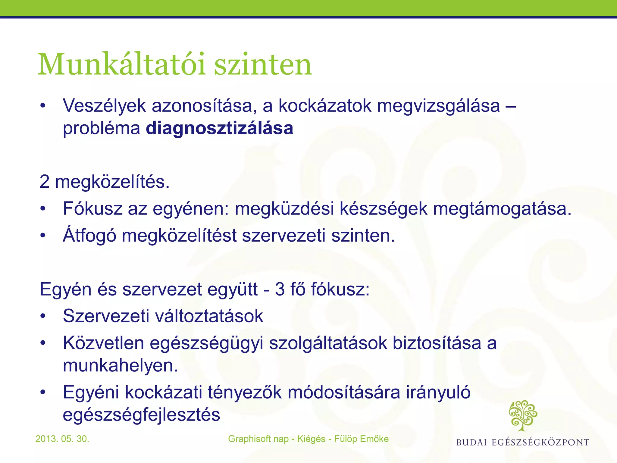 Munkáltatói szinten
• Veszélyek azonosítása, a kockázatok megvizsgálása –
probléma diagnosztizálása
2 megközelítés.
• Fókusz az egyénen: megküzdési készségek megtámogatása.
• Átfogó megközelítést szervezeti szinten.
Egyén és szervezet együtt - 3 fő fókusz:
• Szervezeti változtatások
• Közvetlen egészségügyi szolgáltatások biztosítása a
munkahelyen.
• Egyéni kockázati tényezők módosítására irányuló
egészségfejlesztés
Graphisoft nap - Kiégés - Fülöp Emőke2013. 05. 30.
 