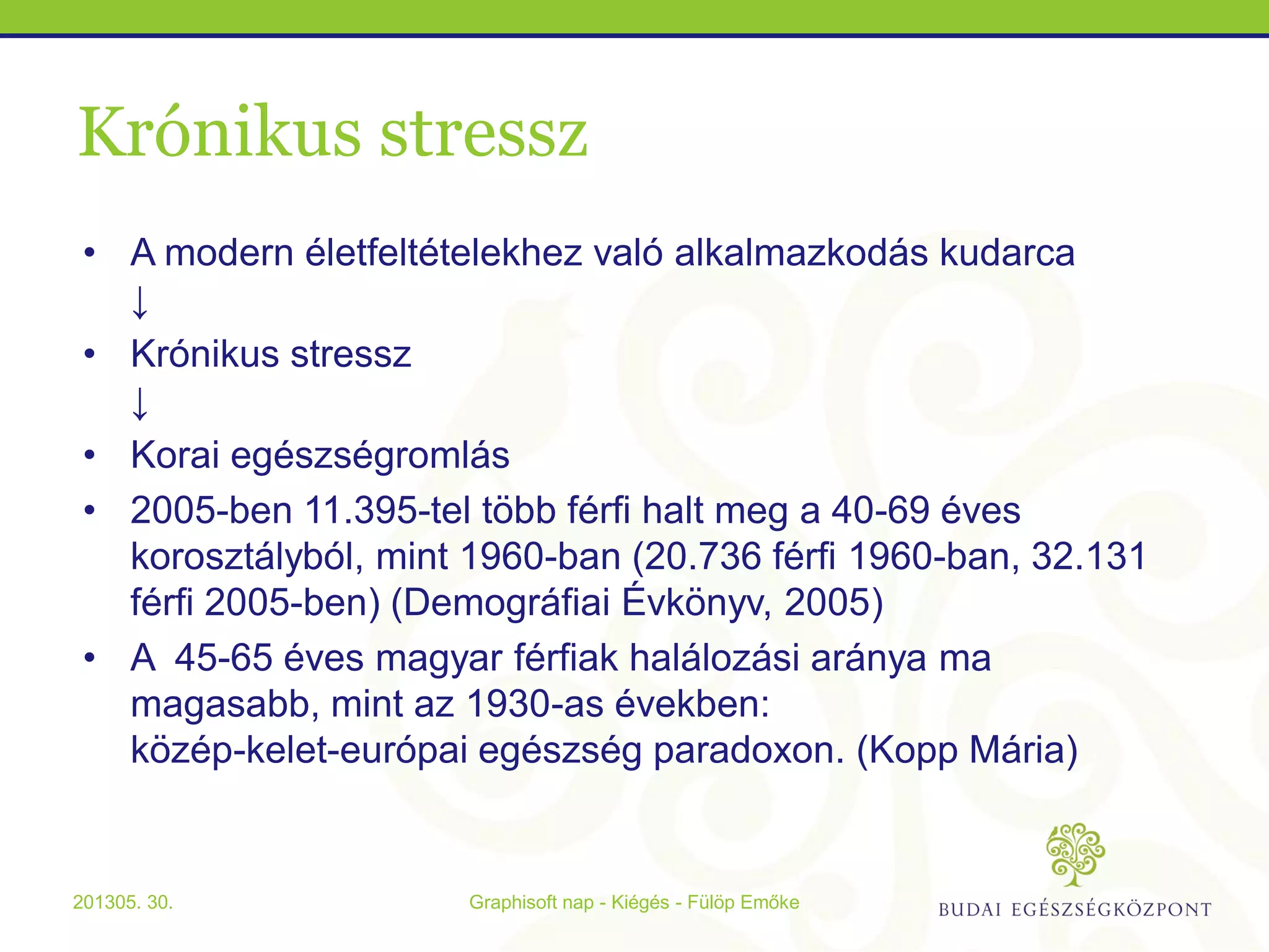 Krónikus stressz
• A modern életfeltételekhez való alkalmazkodás kudarca
↓
• Krónikus stressz
↓
• Korai egészségromlás
• 2005-ben 11.395-tel több férfi halt meg a 40-69 éves
korosztályból, mint 1960-ban (20.736 férfi 1960-ban, 32.131
férfi 2005-ben) (Demográfiai Évkönyv, 2005)
• A 45-65 éves magyar férfiak halálozási aránya ma
magasabb, mint az 1930-as években:
közép-kelet-európai egészség paradoxon. (Kopp Mária)
Graphisoft nap - Kiégés - Fülöp Emőke201305. 30.
 