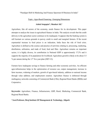 “Paradigm Shift In Marketing And Finance Spectrum Of Business In India”


                      Topic : Agro-Rural Financing : Emerging Dimensions

                                Ashok Sengupta*, Shaukat Ali,*

Agriculture, like all sectors of the economy, needs finance for its development. This paper
attempts to analyze the issues in agricultural finance in India. The analysis reveals that the credit
delivery to the agriculture sector continues to be inadequate. It appears that the banking system is
still hesitant on various grounds to purvey credit to small and marginal farmers. If the recent
exponential increase in food prices is an indication, India faces the risk of food crisis.
Agriculture is defined as the science and practice of activities relating to, processing, marketing,
distribution, utilization, and trade of food, feed and fiber. Agriculture remains an important
sector; it is highly diverse, its contribution in National GDP is approximately 17.2% and it
supports the majority of its population for livelihood. Agriculture growth is likely to be about 3.5
% per annum during the 11th five year plan (2007-12).


Farmers have inadequate savings to finance farming and other economic activities. An efficient
agro-infrastructure helps in the optimization of resource use, output management, increase in
farm incomes, widening of markets, growth of agro-based industry, addition to national income
through value addition, and employment creation. Agriculture finance is disbursed through
multiagency networks consisting of Commercial Bank (CBs), Regional Rural Banks (RRBs) and
Corporative.



Keywords: Agriculture, Finance, Infrastructure, GDP, Rural, Marketing, Commercial Bank,
Regional Rural Banks.

*Asst.Professor, Braj Institute Of Management & Technology, Aligarh
 